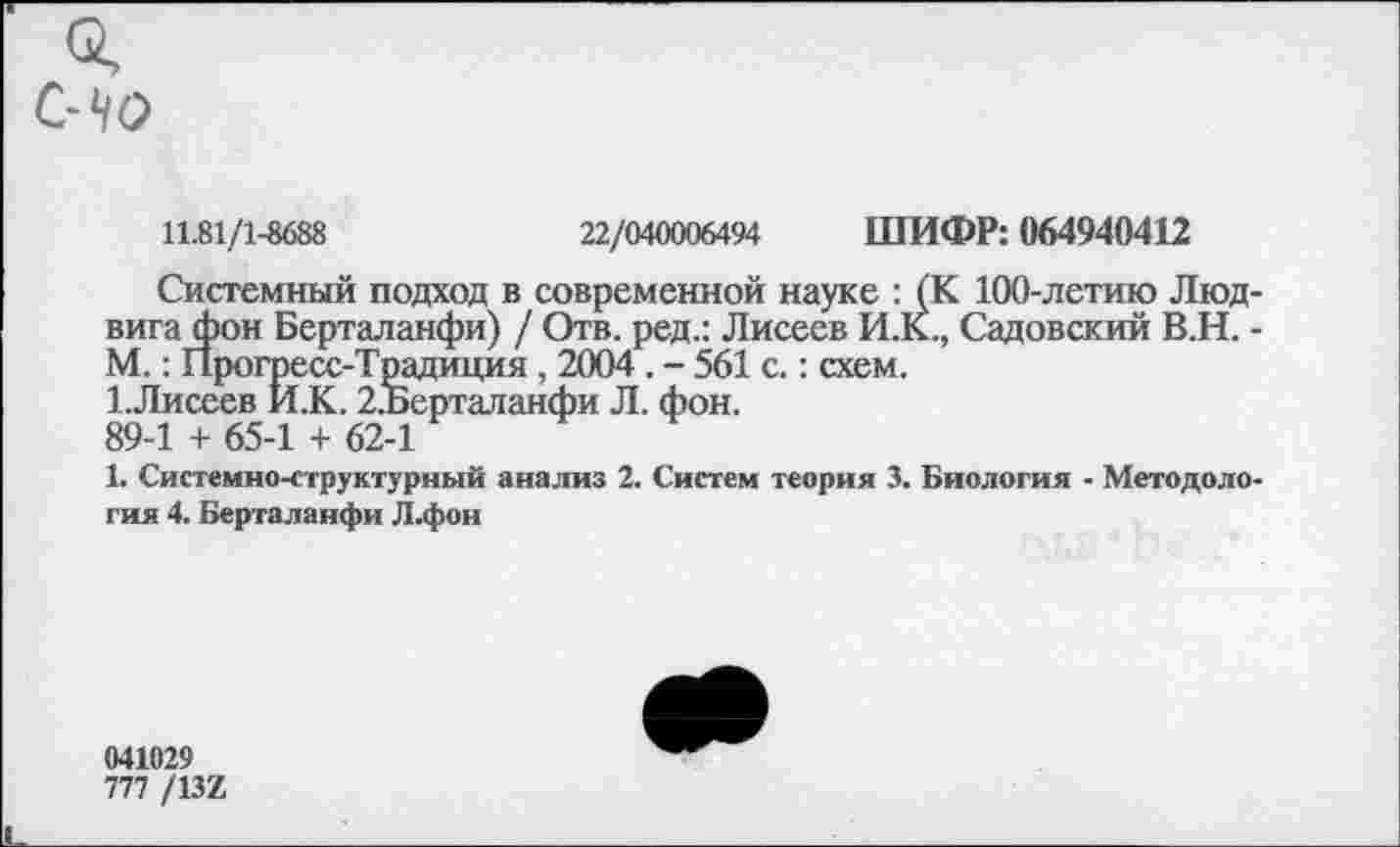 ﻿11.81/1-8688	22/040006494 ШИФР: 064940412
Системный подход в современной науке : (К 100-летию Людвига фон Берталанфи) / Отв. ред.: Лисеев И.К., Садовский В.Н. -М.: Прогресс-Традиция , 2004 . - 561 с.: схем.
1.Лисеев И.К. 2.Берталанфи Л. фон.
89-1 + 65-1 + 62-1
1. Системно-структурный анализ 2. Систем теория 3. Биология - Методология 4. Берталанфи Л.фон
041029
777 /13Х